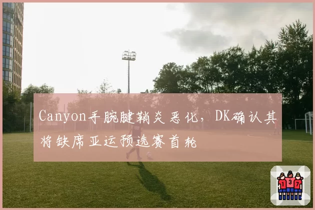 Canyon手腕腱鞘炎恶化,DK确认其将缺席亚运预选赛首轮