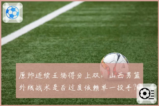 原帅连续五场得分上双，山西男篮外线战术是否过度依赖单一投手？