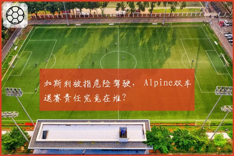 加斯利被指危险驾驶, Alpine双车退赛责任究竟在谁?