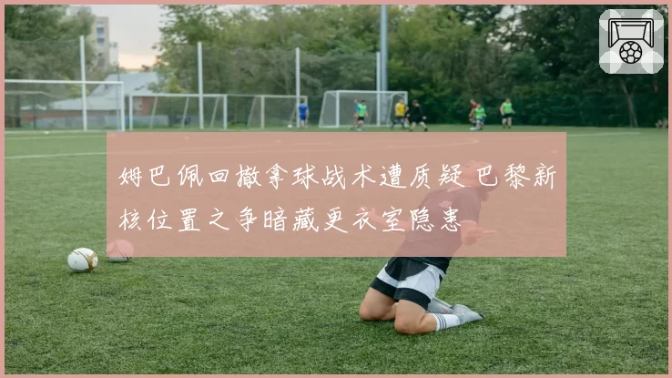 姆巴佩回撤拿球战术遭质疑 巴黎新核位置之争暗藏更衣室隐患