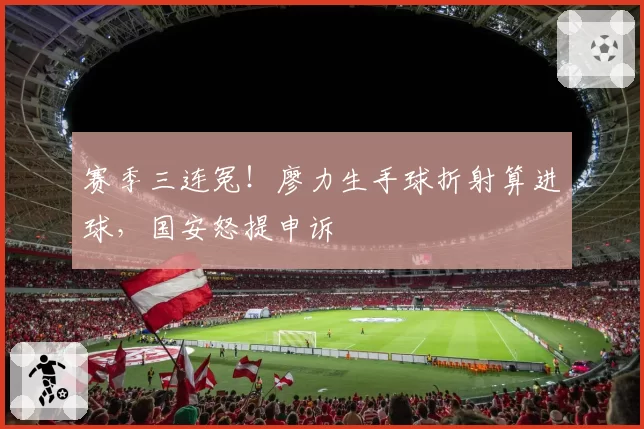 赛季三连冤！廖力生手球折射算进球，国安怒提申诉