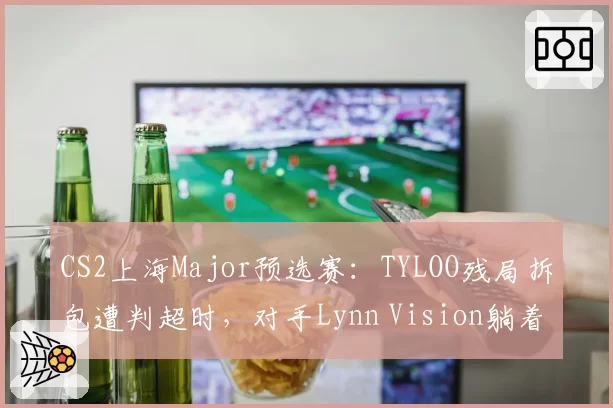 CS2上海Major预选赛:TYLOO残局拆包遭判超时,对手Lynn Vision躺着晋级