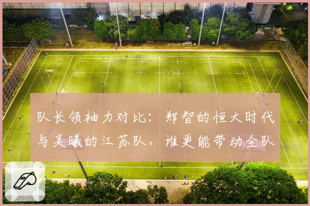 队长领袖力对比：郑智的恒大时代与吴曦的江苏队，谁更能带动全队？
