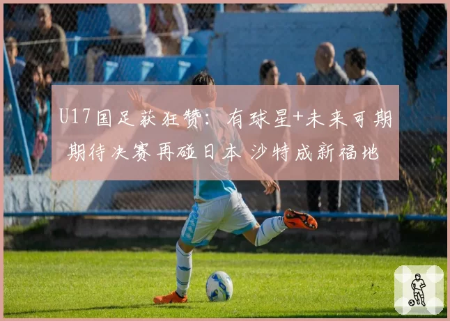 U17国足获狂赞：有球星+未来可期 期待决赛再碰日本 沙特成新福地