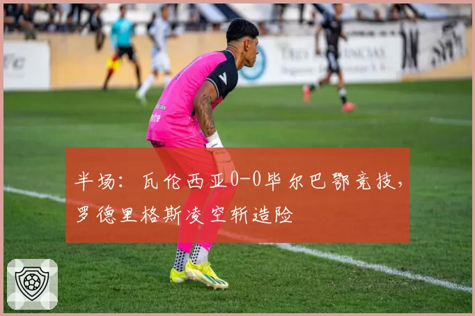 半场：瓦伦西亚0-0毕尔巴鄂竞技，罗德里格斯凌空斩造险