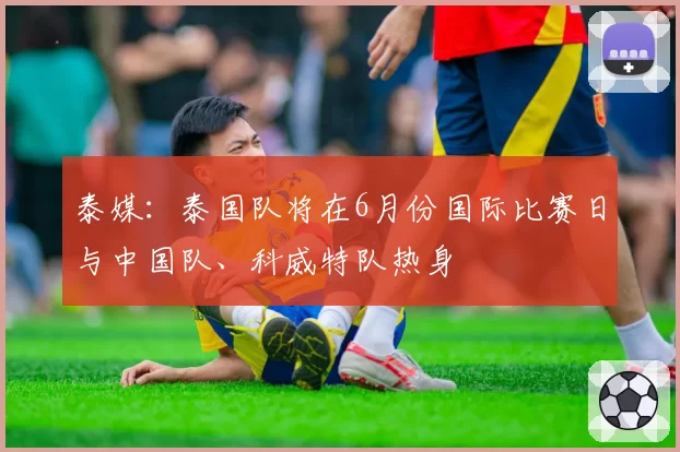 泰媒:泰国队将在6月份国际比赛日与中国队、科威特队热身