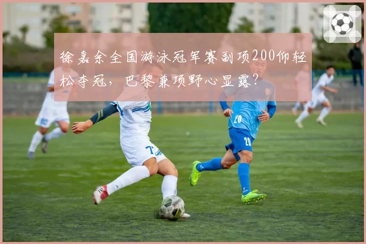 徐嘉余全国游泳冠军赛副项200仰轻松夺冠，巴黎兼项野心显露？