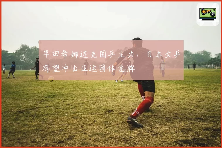 早田希娜连克国乒主力,日本女乒有望冲击亚运团体金牌