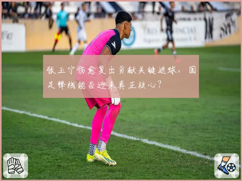 张玉宁伤愈复出贡献关键进球,国足锋线能否迎来真正核心?
