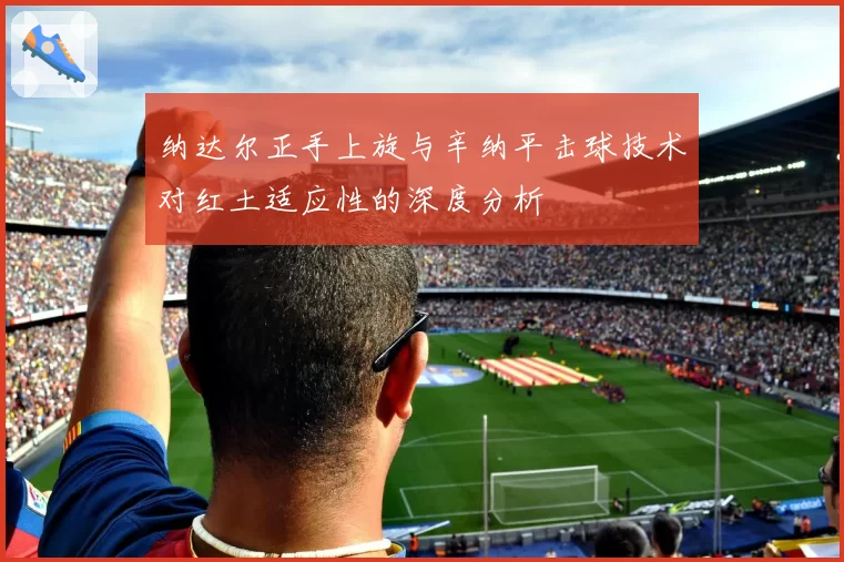纳达尔正手上旋与辛纳平击球技术对红土适应性的深度分析