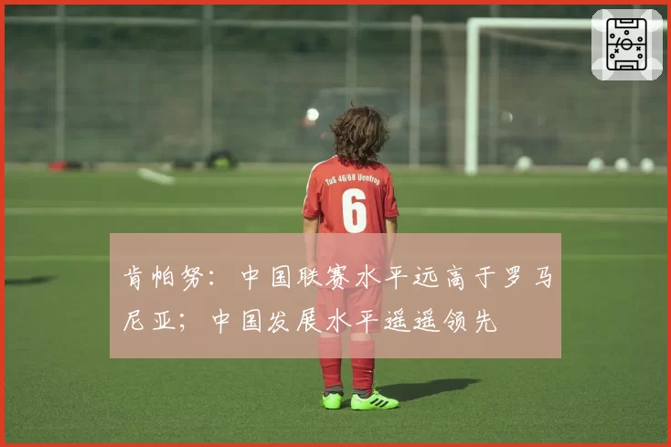 肯帕努：中国联赛水平远高于罗马尼亚；中国发展水平遥遥领先