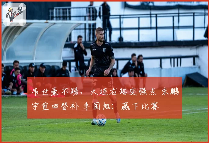 韦世豪不踢，大连右路变强点 朱鹏宇重回替补 李国旭：赢下比赛