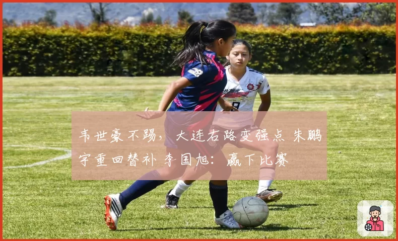 韦世豪不踢，大连右路变强点 朱鹏宇重回替补 李国旭：赢下比赛