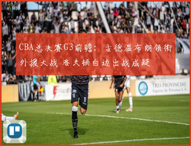 CBA总决赛G3前瞻:古德温布朗领衔外援大战 洛夫顿白边出战成疑