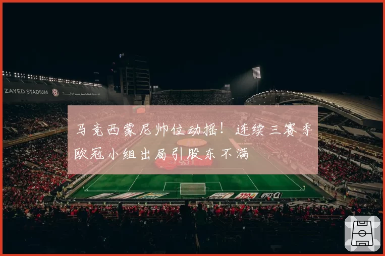 马竞西蒙尼帅位动摇！连续三赛季欧冠小组出局引股东不满