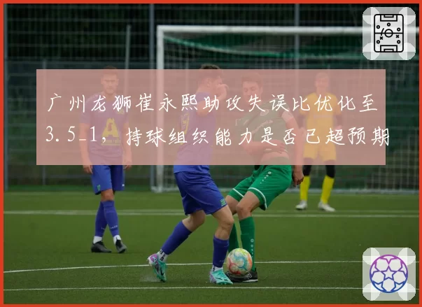 广州龙狮崔永熙助攻失误比优化至3.5_1，持球组织能力是否已超预期？