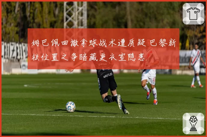 姆巴佩回撤拿球战术遭质疑 巴黎新核位置之争暗藏更衣室隐患