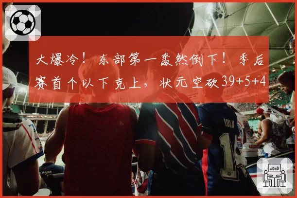 大爆冷！东部第一轰然倒下！季后赛首个以下克上，状元空砍39+5+4