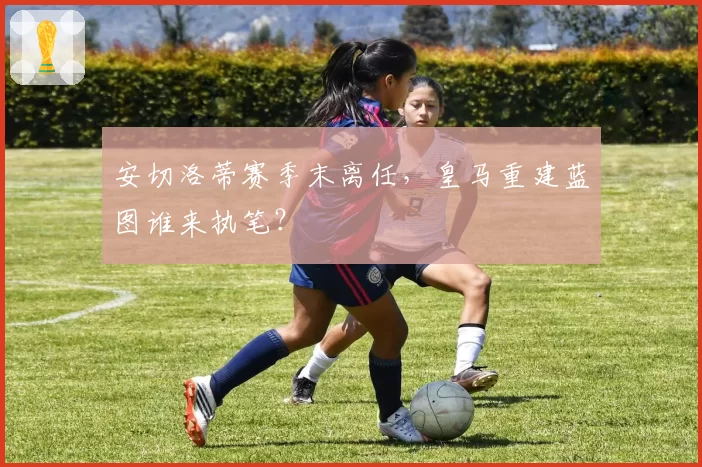 安切洛蒂赛季末离任，皇马重建蓝图谁来执笔？