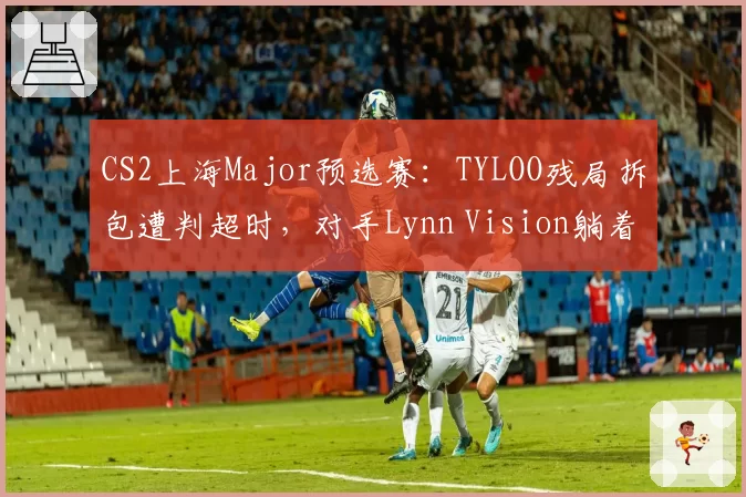 CS2上海Major预选赛:TYLOO残局拆包遭判超时,对手Lynn Vision躺着晋级
