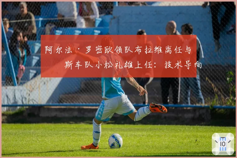 阿尔法·罗密欧领队布拉维离任与哈斯车队小松礼雄上任：技术导向与商业运营的抉择