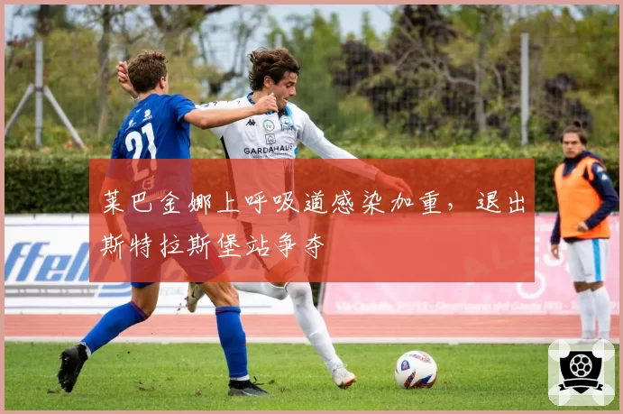 莱巴金娜上呼吸道感染加重，退出斯特拉斯堡站争夺