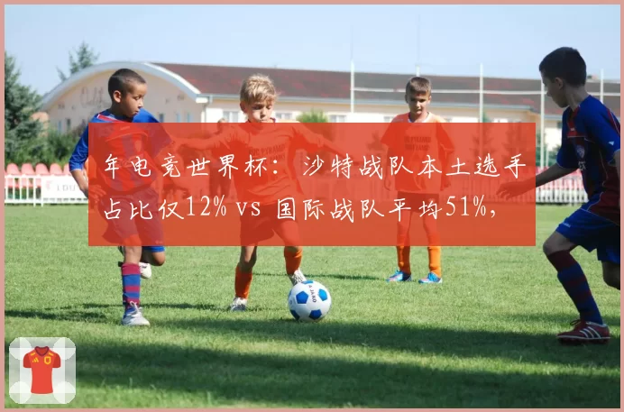 年电竞世界杯:沙特战队本土选手占比仅12% vs 国际战队平均51%,创主办国历史新低