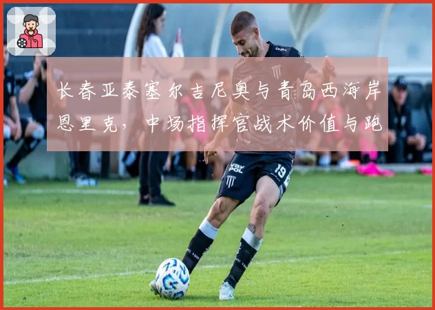 长春亚泰塞尔吉尼奥与青岛西海岸恩里克,中场指挥官战术价值与跑动数据解读