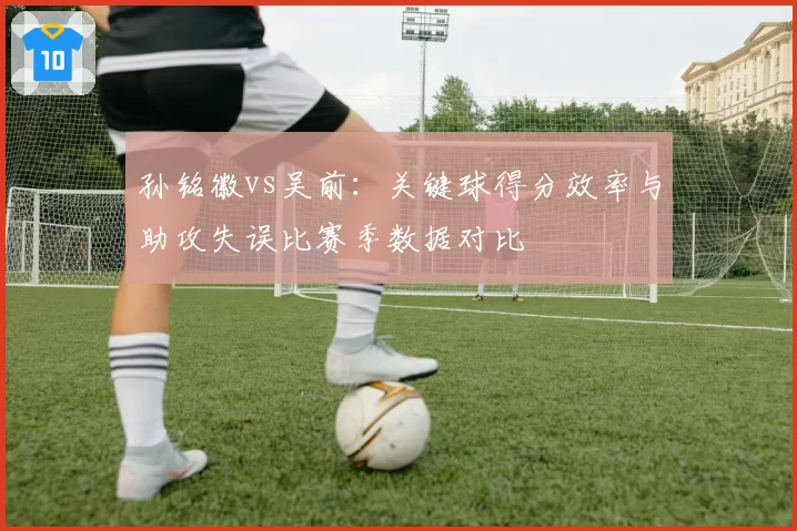 孙铭徽vs吴前：关键球得分效率与助攻失误比赛季数据对比