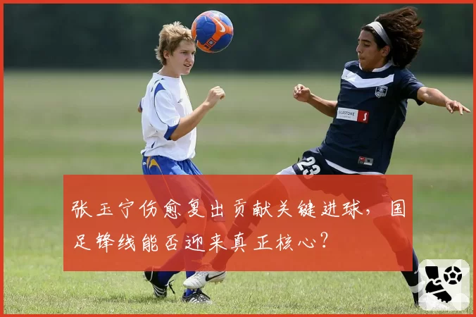 张玉宁伤愈复出贡献关键进球,国足锋线能否迎来真正核心?