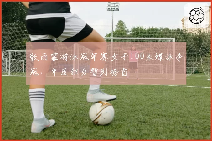 张雨霏游泳冠军赛女子100米蝶泳夺冠,年度积分暂列榜首