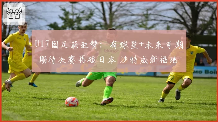 U17国足获狂赞：有球星+未来可期 期待决赛再碰日本 沙特成新福地