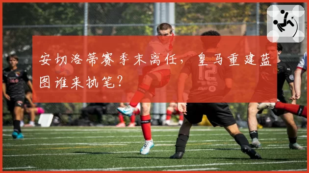 安切洛蒂赛季末离任，皇马重建蓝图谁来执笔？