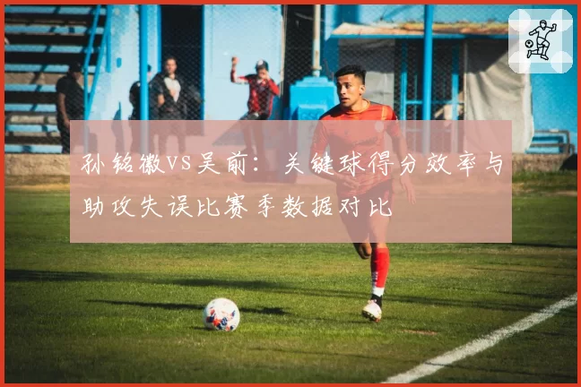 孙铭徽vs吴前：关键球得分效率与助攻失误比赛季数据对比