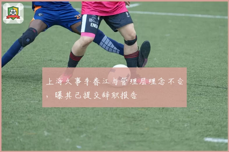 上海久事李春江与管理层理念不合，曝其已提交辞职报告