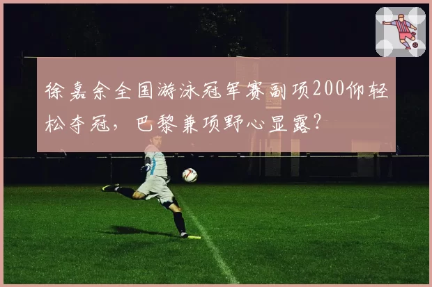 徐嘉余全国游泳冠军赛副项200仰轻松夺冠，巴黎兼项野心显露？