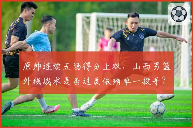 原帅连续五场得分上双，山西男篮外线战术是否过度依赖单一投手？
