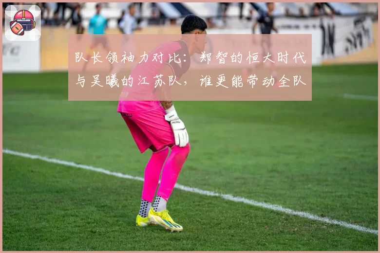队长领袖力对比：郑智的恒大时代与吴曦的江苏队，谁更能带动全队？