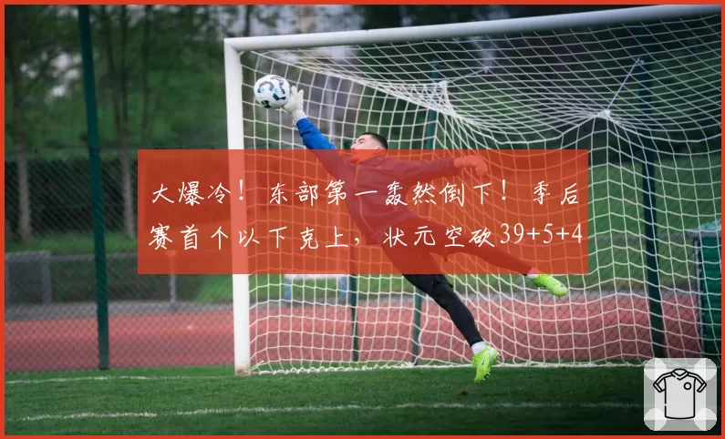 大爆冷！东部第一轰然倒下！季后赛首个以下克上，状元空砍39+5+4