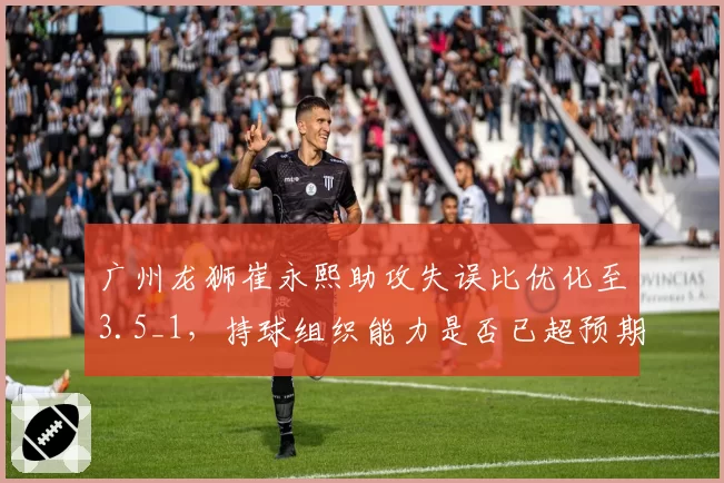 广州龙狮崔永熙助攻失误比优化至3.5_1，持球组织能力是否已超预期？