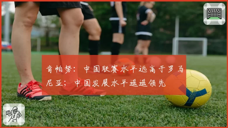 肯帕努：中国联赛水平远高于罗马尼亚；中国发展水平遥遥领先