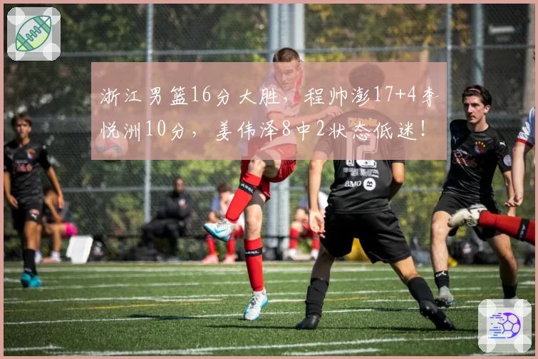 浙江男篮16分大胜，程帅澎17+4李悦洲10分，姜伟泽8中2状态低迷！