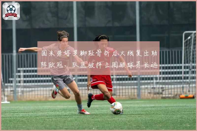 国米劳塔罗脚趾骨折后火线复出助阵欧冠,队医被抨击罔顾球员长远健康