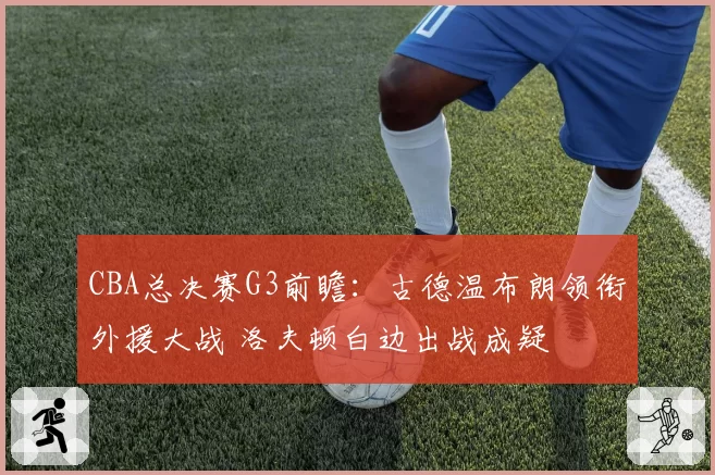 CBA总决赛G3前瞻:古德温布朗领衔外援大战 洛夫顿白边出战成疑