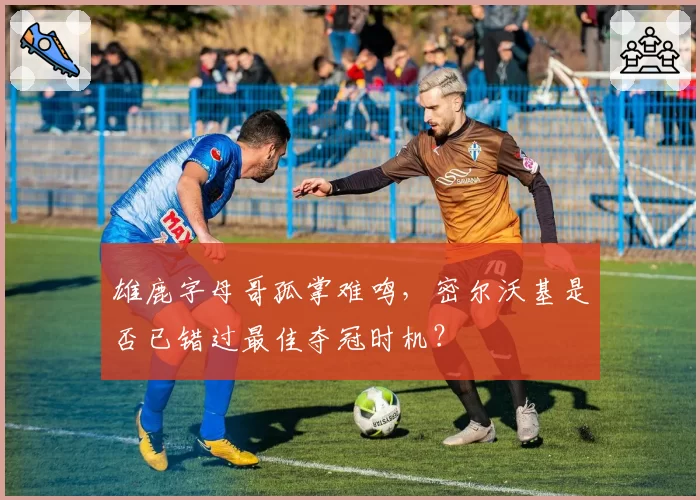 雄鹿字母哥孤掌难鸣，密尔沃基是否已错过最佳夺冠时机？